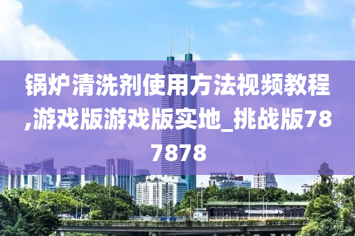 锅炉清洗剂使用方法视频教程,游戏版游戏版实地_挑战版787878