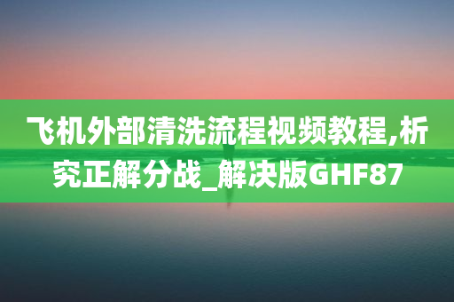 飞机外部清洗流程视频教程,析究正解分战_解决版GHF87