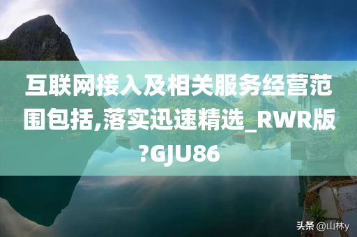 互联网接入及相关服务经营范围包括,落实迅速精选_RWR版?GJU86