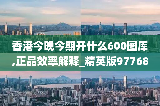 香港今晚今期开什么600图库,正品效率解释_精英版97768