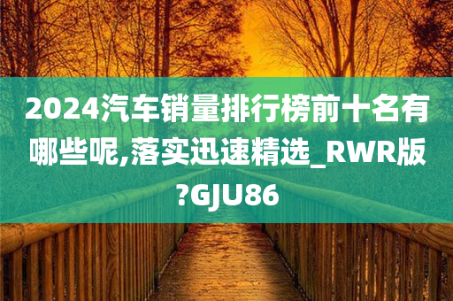 2024汽车销量排行榜前十名有哪些呢,落实迅速精选_RWR版?GJU86