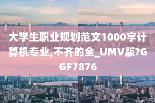 大学生职业规划范文1000字计算机专业,不齐的全_UMV版?GGF7876