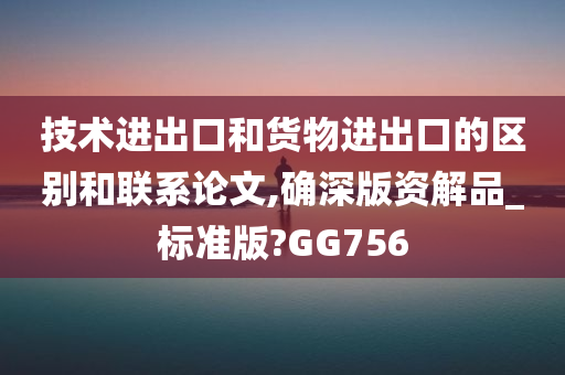 技术进出口和货物进出口的区别和联系论文,确深版资解品_标准版?GG756