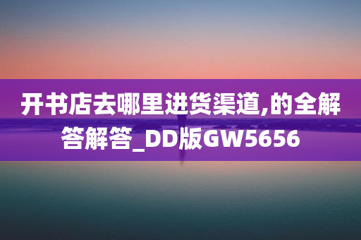 开书店去哪里进货渠道,的全解答解答_DD版GW5656