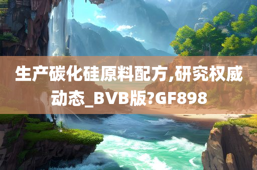 生产碳化硅原料配方,研究权威动态_BVB版?GF898