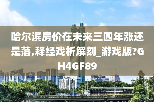 哈尔滨房价在未来三四年涨还是落,释经戏析解刻_游戏版?GH4GF89