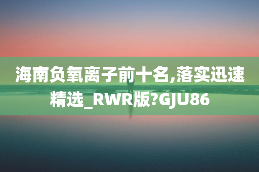 海南负氧离子前十名,落实迅速精选_RWR版?GJU86