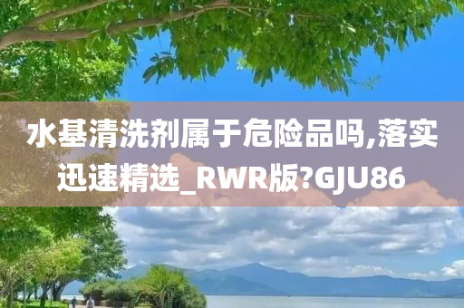 水基清洗剂属于危险品吗,落实迅速精选_RWR版?GJU86