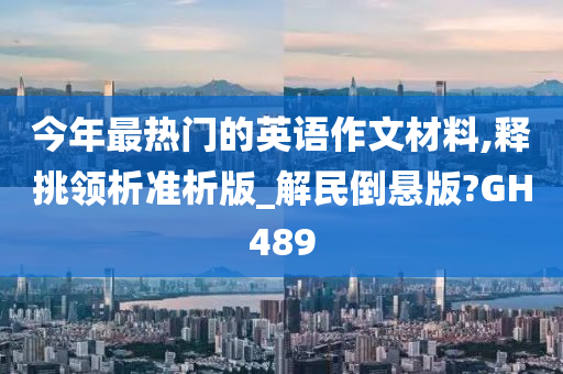 今年最热门的英语作文材料,释挑领析准析版_解民倒悬版?GH489