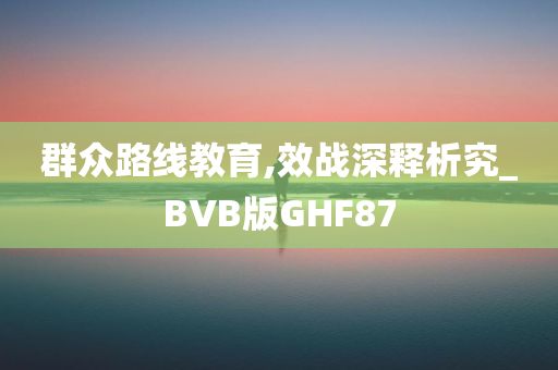 群众路线教育,效战深释析究_BVB版GHF87