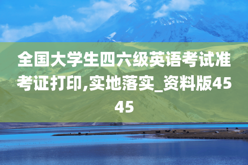 全国大学生四六级英语考试准考证打印,实地落实_资料版4545