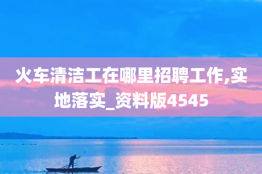 火车清洁工在哪里招聘工作,实地落实_资料版4545