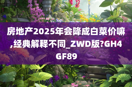 房地产2025年会降成白菜价嘛,经典解释不同_ZWD版?GH4GF89