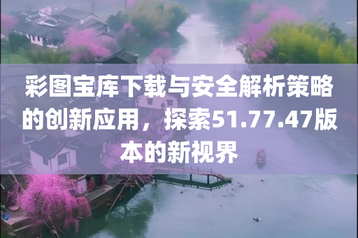 彩图宝库下载与安全解析策略的创新应用，探索51.77.47版本的新视界