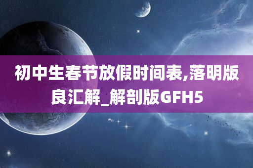 初中生春节放假时间表,落明版良汇解_解剖版GFH5