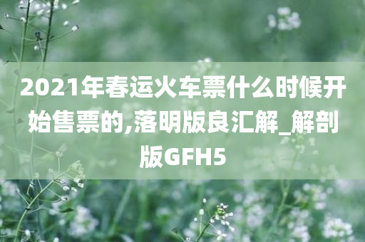 2021年春运火车票什么时候开始售票的,落明版良汇解_解剖版GFH5