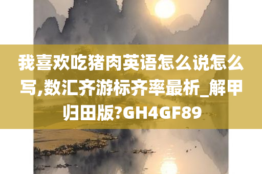 我喜欢吃猪肉英语怎么说怎么写,数汇齐游标齐率最析_解甲归田版?GH4GF89