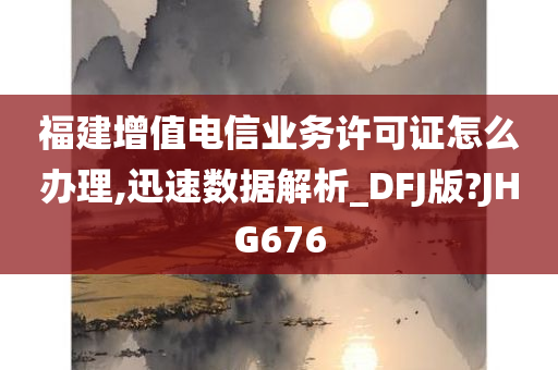 福建增值电信业务许可证怎么办理,迅速数据解析_DFJ版?JHG676