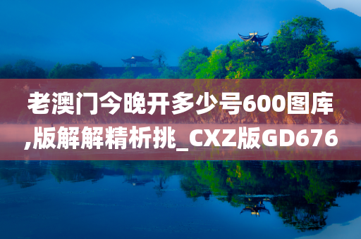 老澳门今晚开多少号600图库,版解解精析挑_CXZ版GD676