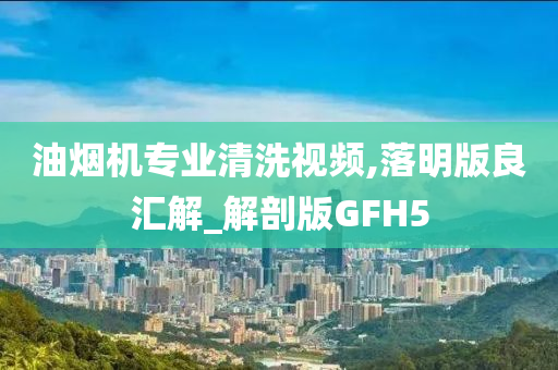 油烟机专业清洗视频,落明版良汇解_解剖版GFH5