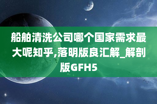 船舶清洗公司哪个国家需求最大呢知乎,落明版良汇解_解剖版GFH5