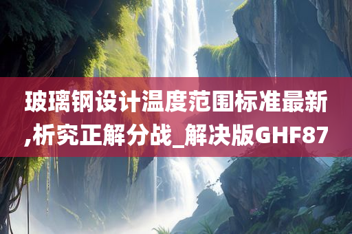 玻璃钢设计温度范围标准最新,析究正解分战_解决版GHF87