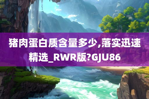 猪肉蛋白质含量多少,落实迅速精选_RWR版?GJU86