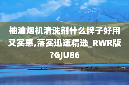 抽油烟机清洗剂什么牌子好用又实惠,落实迅速精选_RWR版?GJU86