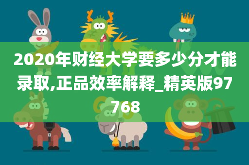 2020年财经大学要多少分才能录取,正品效率解释_精英版97768