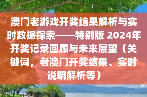 澳门老游戏开奖结果解析与实时数据探索——特别版 2024年开奖记录回顾与未来展望（关键词，老澳门开奖结果、实时说明解析等）