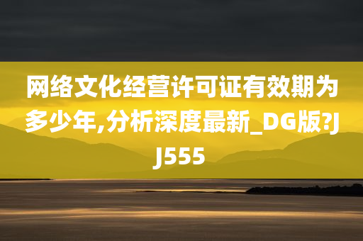 网络文化经营许可证有效期为多少年,分析深度最新_DG版?JJ555