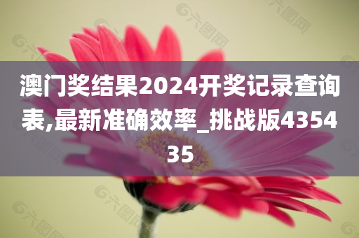 澳门奖结果2024开奖记录查询表,最新准确效率_挑战版435435