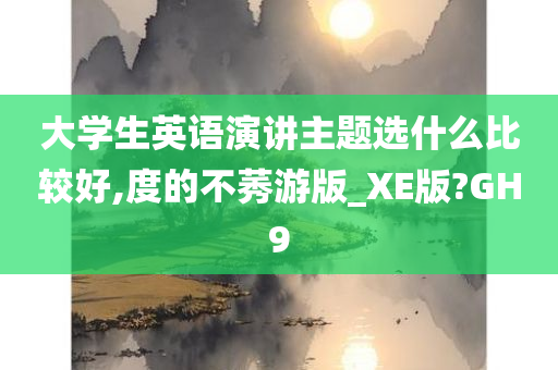 大学生英语演讲主题选什么比较好,度的不莠游版_XE版?GH9