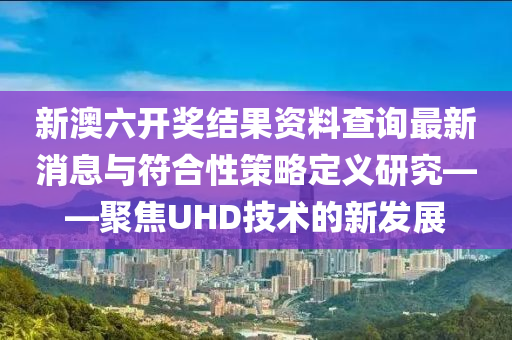 新澳六开奖结果资料查询最新消息与符合性策略定义研究——聚焦UHD技术的新发展