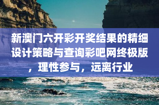 新澳门六开彩开奖结果的精细设计策略与查询彩吧网终极版，理性参与，远离行业