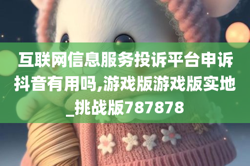 互联网信息服务投诉平台申诉抖音有用吗,游戏版游戏版实地_挑战版787878