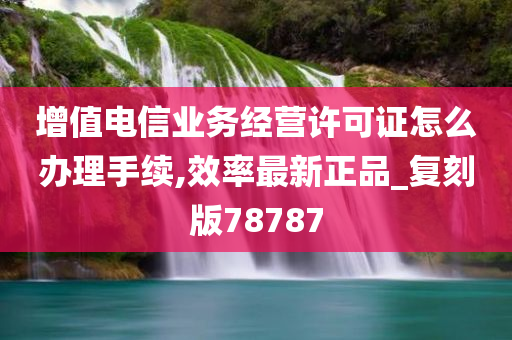 增值电信业务经营许可证怎么办理手续,效率最新正品_复刻版78787