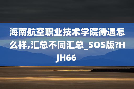 海南航空职业技术学院待遇怎么样,汇总不同汇总_SOS版?HJH66