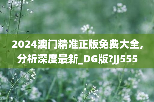 2024澳门精准正版免费大全,分析深度最新_DG版?JJ555