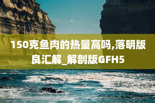 150克鱼肉的热量高吗,落明版良汇解_解剖版GFH5