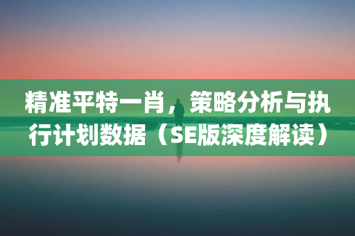 精准平特一肖，策略分析与执行计划数据（SE版深度解读）