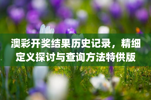 澳彩开奖结果历史记录，精细定义探讨与查询方法特供版