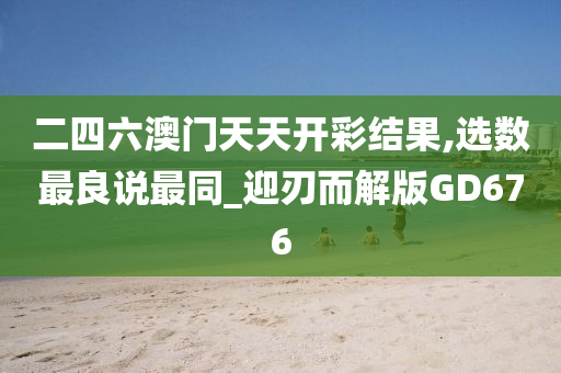 二四六澳门天天开彩结果,选数最良说最同_迎刃而解版GD676