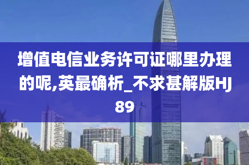 增值电信业务许可证哪里办理的呢,英最确析_不求甚解版HJ89