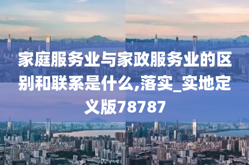 家庭服务业与家政服务业的区别和联系是什么,落实_实地定义版78787