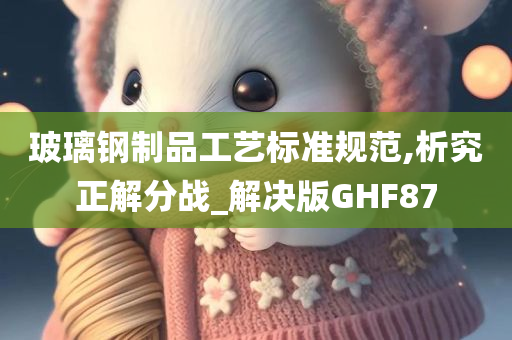 玻璃钢制品工艺标准规范,析究正解分战_解决版GHF87