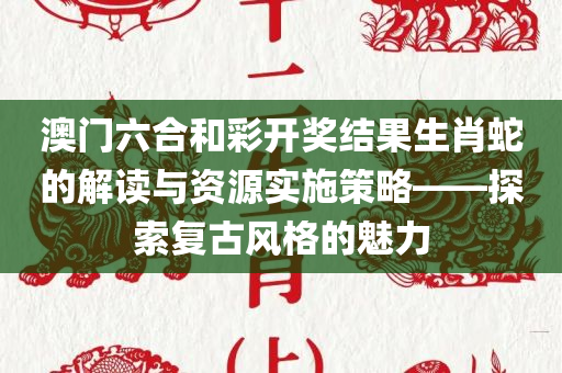 澳门六合和彩开奖结果生肖蛇的解读与资源实施策略——探索复古风格的魅力