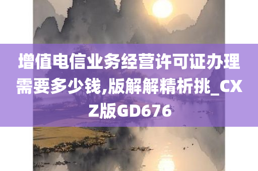 增值电信业务经营许可证办理需要多少钱,版解解精析挑_CXZ版GD676