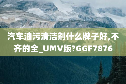 汽车油污清洁剂什么牌子好,不齐的全_UMV版?GGF7876