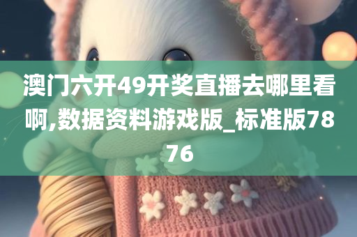 澳门六开49开奖直播去哪里看啊,数据资料游戏版_标准版7876